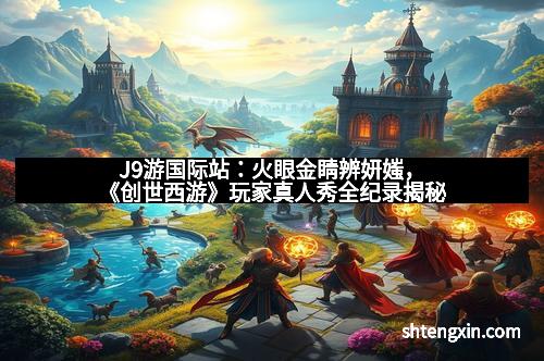 J9游国际站：火眼金睛辨妍媸，《创世西游》玩家真人秀全纪录揭秘